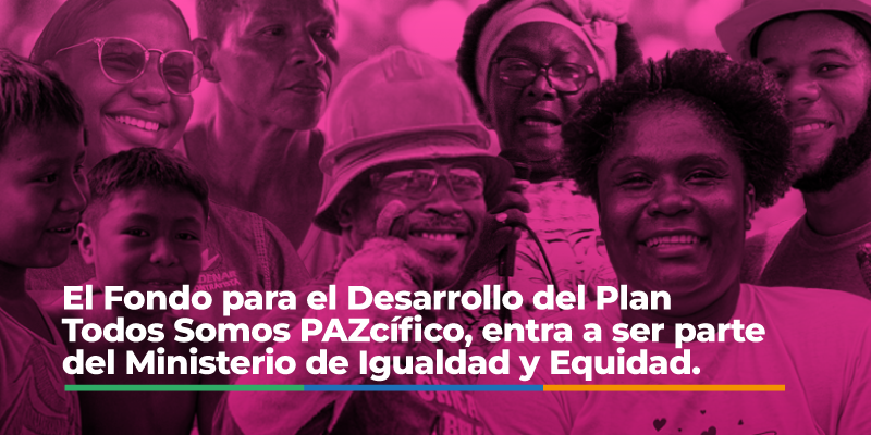 El Fondo para el Desarrollo del Plan Todos Somos PAZcífico, entr a ser parte del Ministerio de Igualdad y Equidad